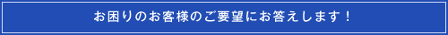 お困りのお客様のご要望にお応えします！